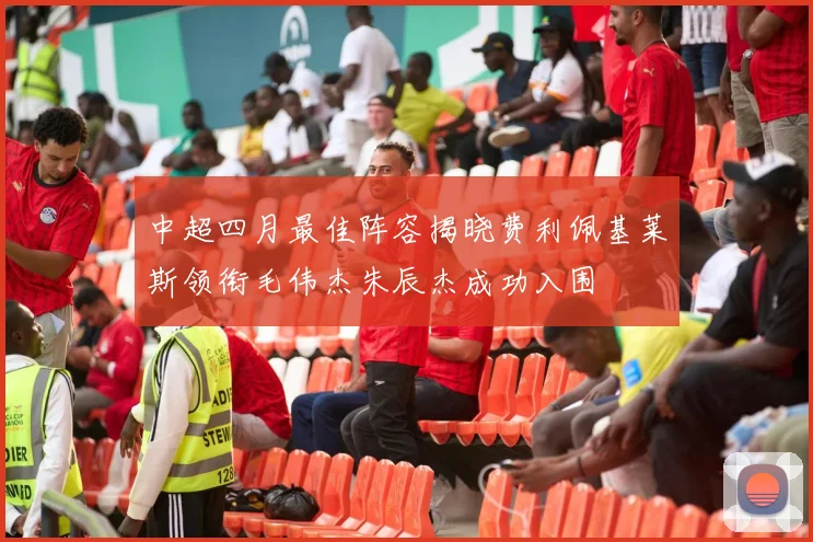 中超四月最佳阵容揭晓费利佩基莱斯领衔毛伟杰朱辰杰成功入围