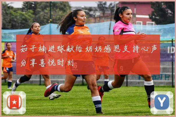 茹子楠进球献给奶奶感恩支持心声分享喜悦时刻