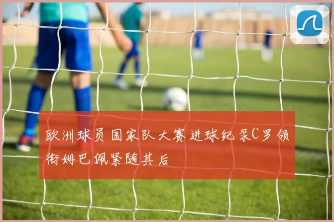 欧洲球员国家队大赛进球纪录C罗领衔姆巴佩紧随其后