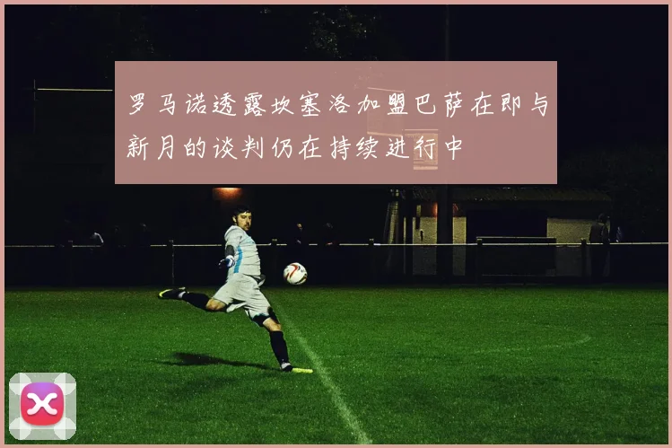 罗马诺透露坎塞洛加盟巴萨在即与新月的谈判仍在持续进行中