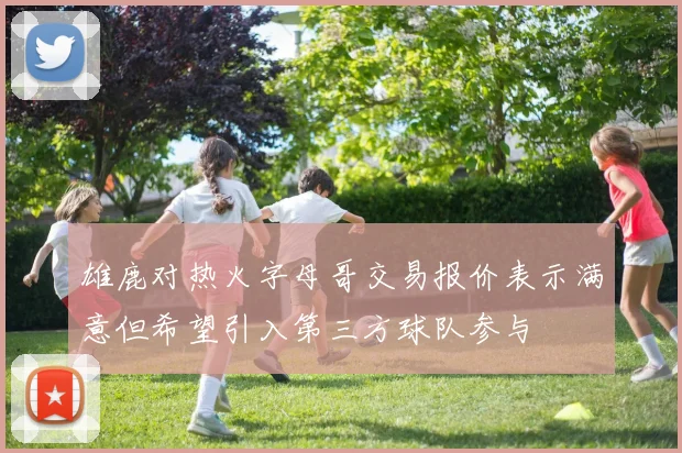 雄鹿对热火字母哥交易报价表示满意但希望引入第三方球队参与