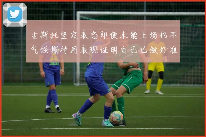 古斯托坚定表态即便未能上场也不气馁期待用表现证明自己已做好准备