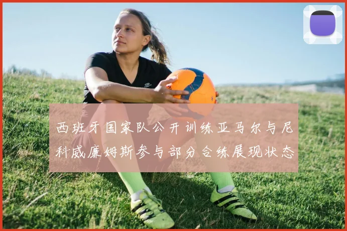 西班牙国家队公开训练亚马尔与尼科威廉姆斯参与部分合练展现状态