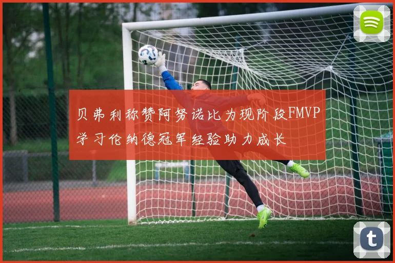 贝弗利称赞阿努诺比为现阶段FMVP学习伦纳德冠军经验助力成长