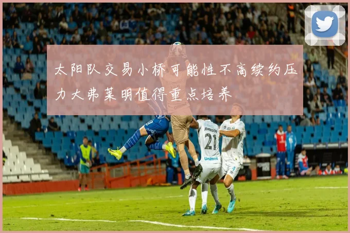 太阳队交易小桥可能性不高续约压力大弗莱明值得重点培养