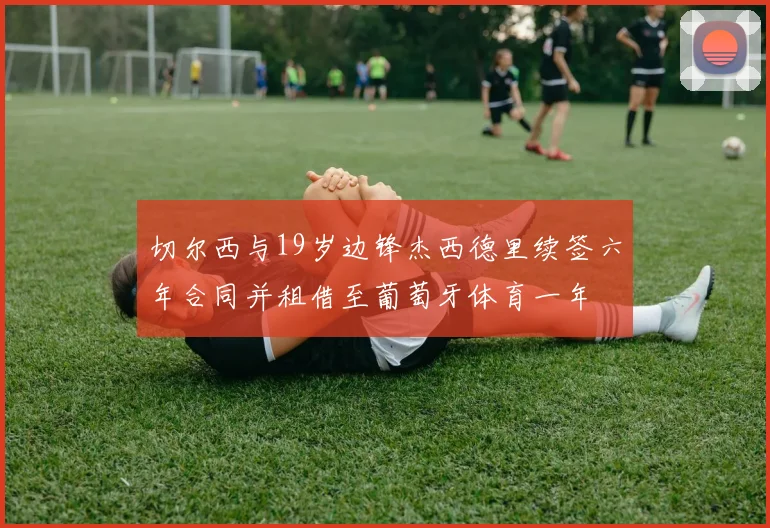 切尔西与19岁边锋杰西德里续签六年合同并租借至葡萄牙体育一年