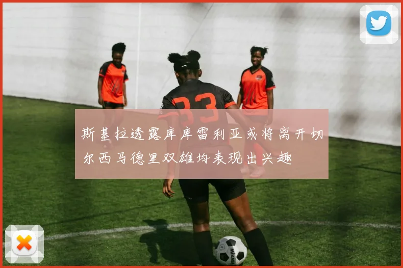 斯基拉透露库库雷利亚或将离开切尔西马德里双雄均表现出兴趣