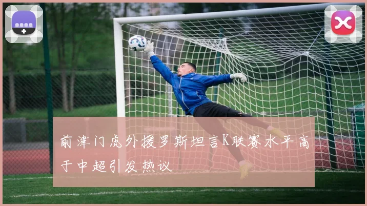前津门虎外援罗斯坦言K联赛水平高于中超引发热议