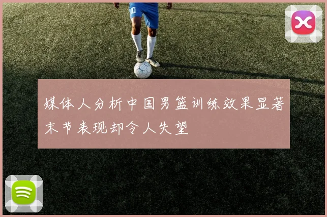 媒体人分析中国男篮训练效果显著末节表现却令人失望