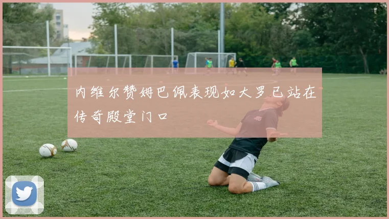 内维尔赞姆巴佩表现如大罗已站在传奇殿堂门口