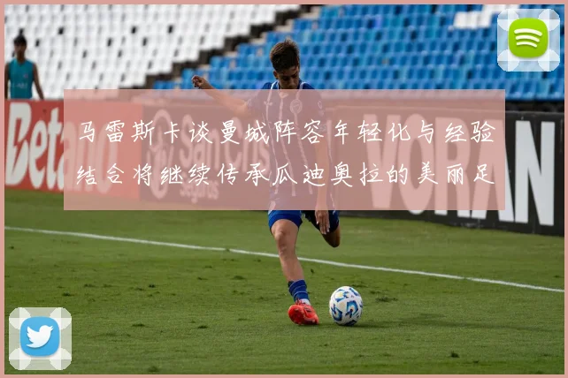 马雷斯卡谈曼城阵容年轻化与经验结合将继续传承瓜迪奥拉的美丽足球理念