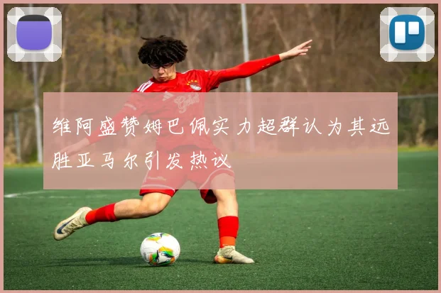 维阿盛赞姆巴佩实力超群认为其远胜亚马尔引发热议