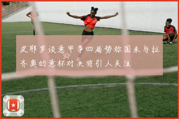 皮耶罗谈意甲争四局势称国米与拉齐奥的意杯对决将引人关注