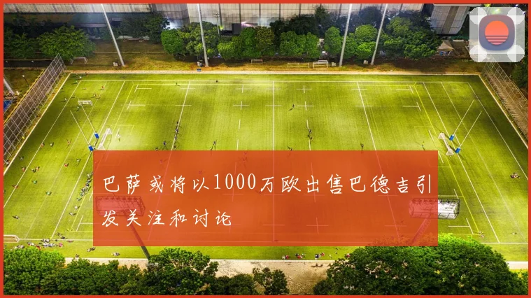 巴萨或将以1000万欧出售巴德吉引发关注和讨论