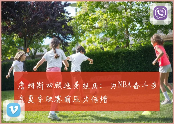 詹姆斯回顾选秀经历：为NBA奋斗多年夏季联赛前压力倍增