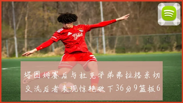 塔图姆赛后与杜克学弟弗拉格亲切交流后者表现惊艳砍下36分9篮板6助攻