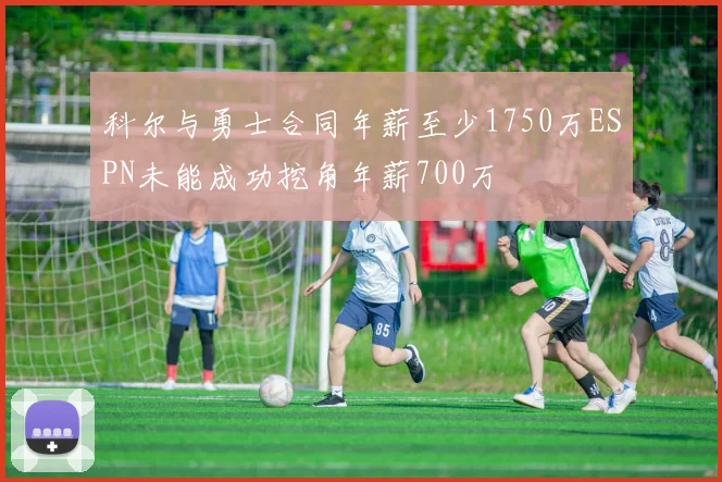 科尔与勇士合同年薪至少1750万ESPN未能成功挖角年薪700万