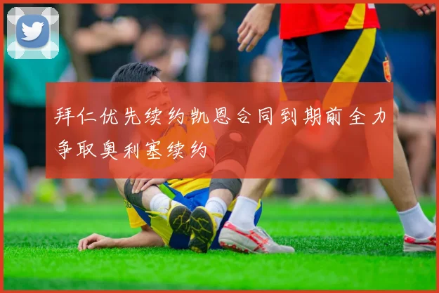 拜仁优先续约凯恩合同到期前全力争取奥利塞续约